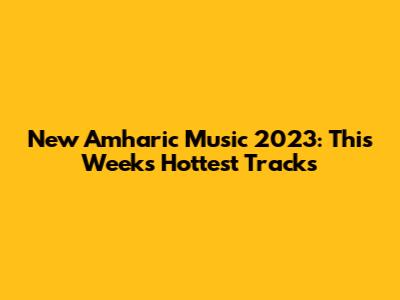 New Amharic Music 2023: This Week's Hottest Tracks