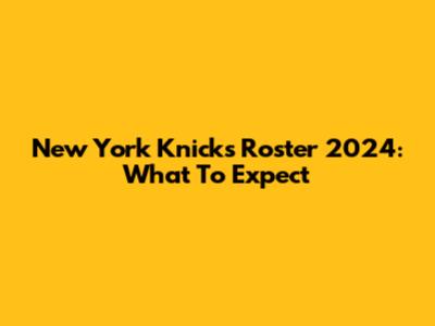 New York Knicks Roster 2024: What To Expect