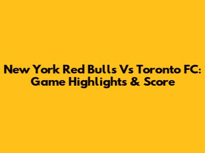 New York Red Bulls Vs Toronto FC: Game Highlights & Score