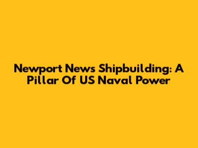 Newport News Shipbuilding: A Pillar Of US Naval Power