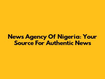 News Agency Of Nigeria: Your Source For Authentic News