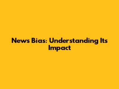 News Bias: Understanding Its Impact
