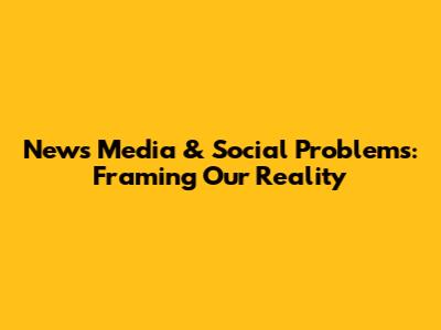 News Media & Social Problems: Framing Our Reality