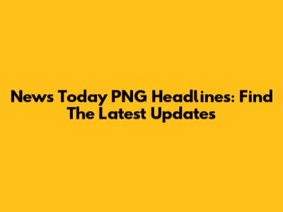 News Today PNG Headlines: Find The Latest Updates