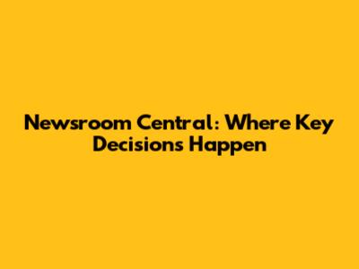 Newsroom Central: Where Key Decisions Happen