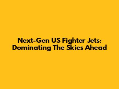 Next-Gen US Fighter Jets: Dominating The Skies Ahead