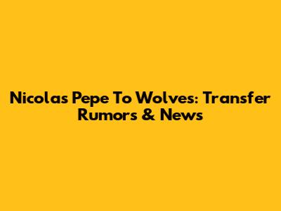 Nicolas Pepe To Wolves: Transfer Rumors & News