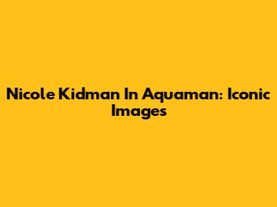 Nicole Kidman In Aquaman: Iconic Images