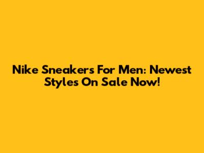 Nike Sneakers For Men: Newest Styles On Sale Now!