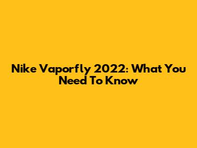 Nike Vaporfly 2022: What You Need To Know