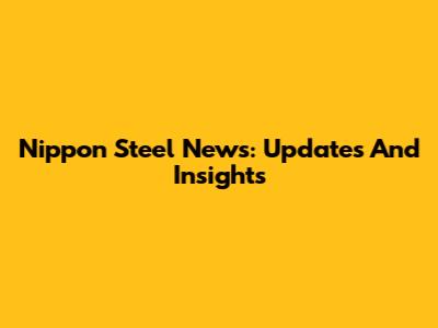 Nippon Steel News: Updates And Insights