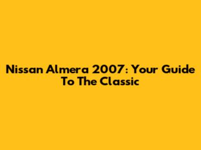 Nissan Almera 2007: Your Guide To The Classic