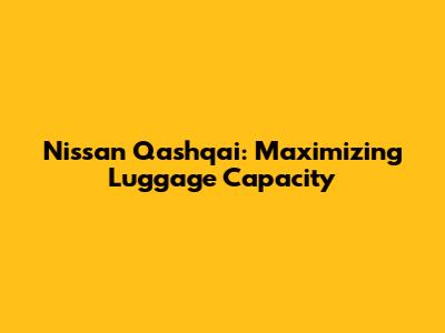 Nissan Qashqai: Maximizing Luggage Capacity