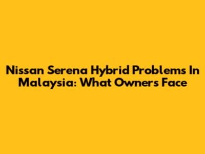 Nissan Serena Hybrid Problems In Malaysia: What Owners Face