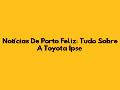 Notícias De Porto Feliz: Tudo Sobre A Toyota Ipse