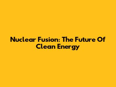 Nuclear Fusion: The Future Of Clean Energy