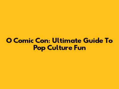 O Comic Con: Ultimate Guide To Pop Culture Fun