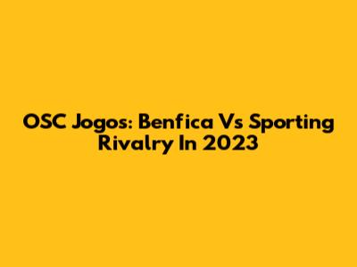 OSC Jogos: Benfica Vs Sporting Rivalry In 2023
