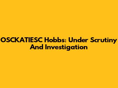 OSCKATIESC Hobbs: Under Scrutiny And Investigation