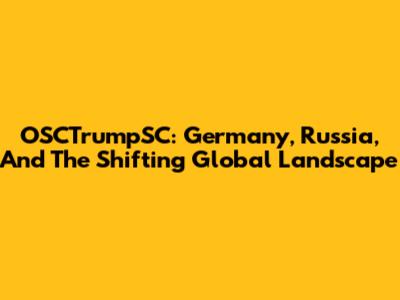 OSCTrumpSC: Germany, Russia, And The Shifting Global Landscape