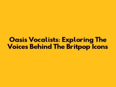Oasis Vocalists: Exploring The Voices Behind The Britpop Icons