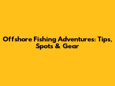 Offshore Fishing Adventures: Tips, Spots & Gear