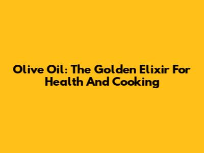 Olive Oil: The Golden Elixir For Health And Cooking