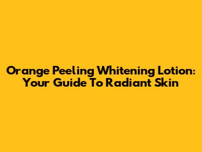 Orange Peeling Whitening Lotion: Your Guide To Radiant Skin