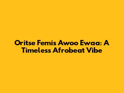 Oritse Femi's Awoo Ewaa: A Timeless Afrobeat Vibe