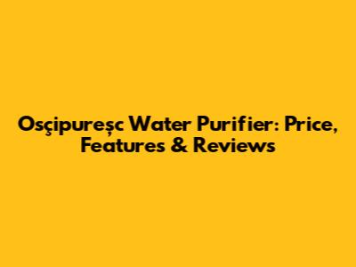 Osçipureşc Water Purifier: Price, Features & Reviews
