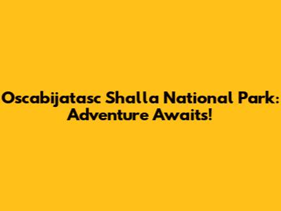 Oscabijatasc Shalla National Park: Adventure Awaits!