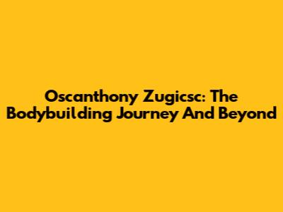 Oscanthony Zugicsc: The Bodybuilding Journey And Beyond
