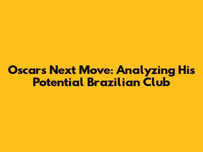 Oscar's Next Move: Analyzing His Potential Brazilian Club