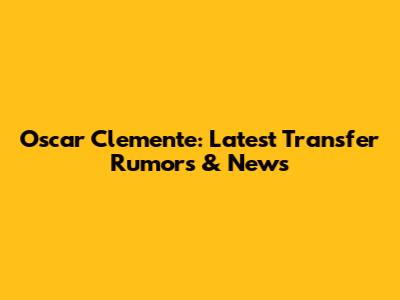 Oscar Clemente: Latest Transfer Rumors & News