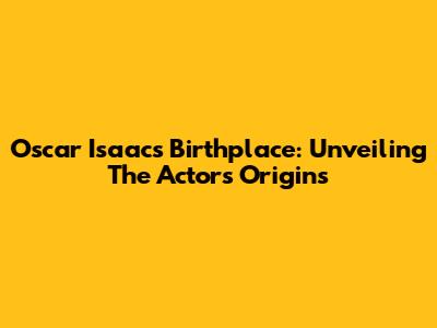 Oscar Isaac's Birthplace: Unveiling The Actor's Origins