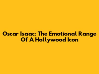 Oscar Isaac: The Emotional Range Of A Hollywood Icon