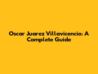 Oscar Juarez Villavicencio: A Complete Guide