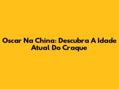 Oscar Na China: Descubra A Idade Atual Do Craque