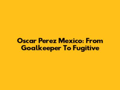 Oscar Perez Mexico: From Goalkeeper To Fugitive