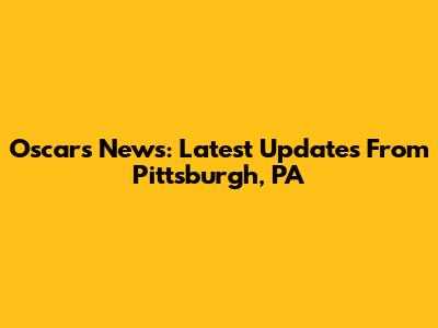 Oscars News: Latest Updates From Pittsburgh, PA