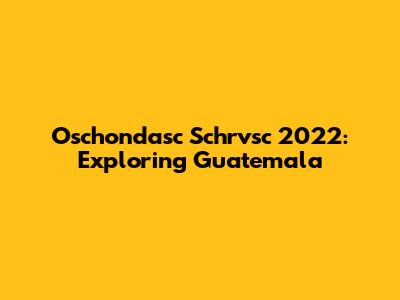 Oschondasc Schrvsc 2022: Exploring Guatemala