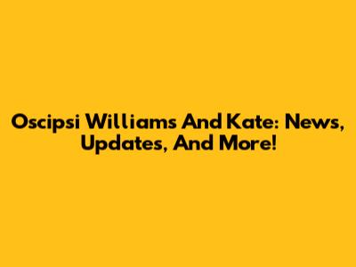 Oscipsi Williams And Kate: News, Updates, And More!