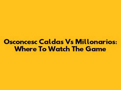 Osconcesc Caldas Vs Millonarios: Where To Watch The Game