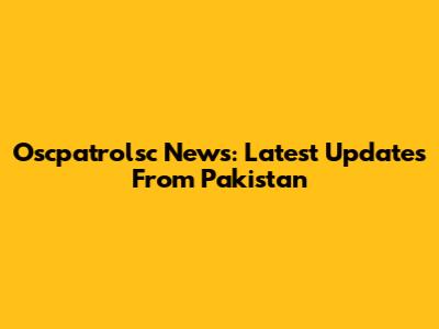 Oscpatrolsc News: Latest Updates From Pakistan