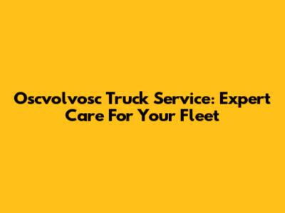 Oscvolvosc Truck Service: Expert Care For Your Fleet