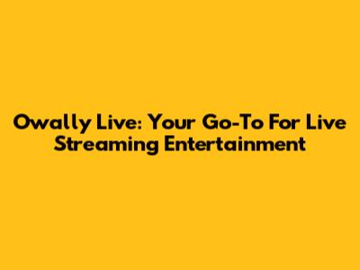 Owally Live: Your Go-To For Live Streaming Entertainment
