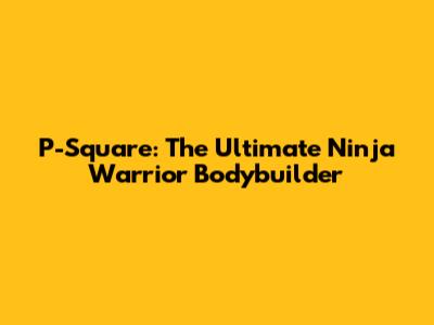 P-Square: The Ultimate Ninja Warrior Bodybuilder