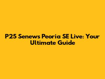 P25 Senews Peoria SE Live: Your Ultimate Guide
