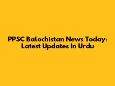 PPSC Balochistan News Today: Latest Updates In Urdu