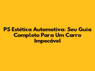 PS Estética Automotiva: Seu Guia Completo Para Um Carro Impecável